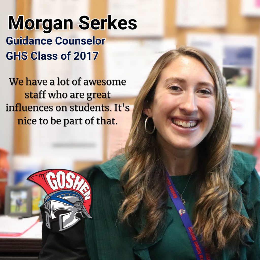 A photo of Goshen's Guidance counselor Morgan Serkes with a quote next to her that says: We have a lot of awesome staff who are really great influences on students. It's nice to be a part of that. The Goshen logo is in the corner of the image and in the upper left, it says Morgan Serkes, Guidance Counselor, G.H.S. Class of 2017.
