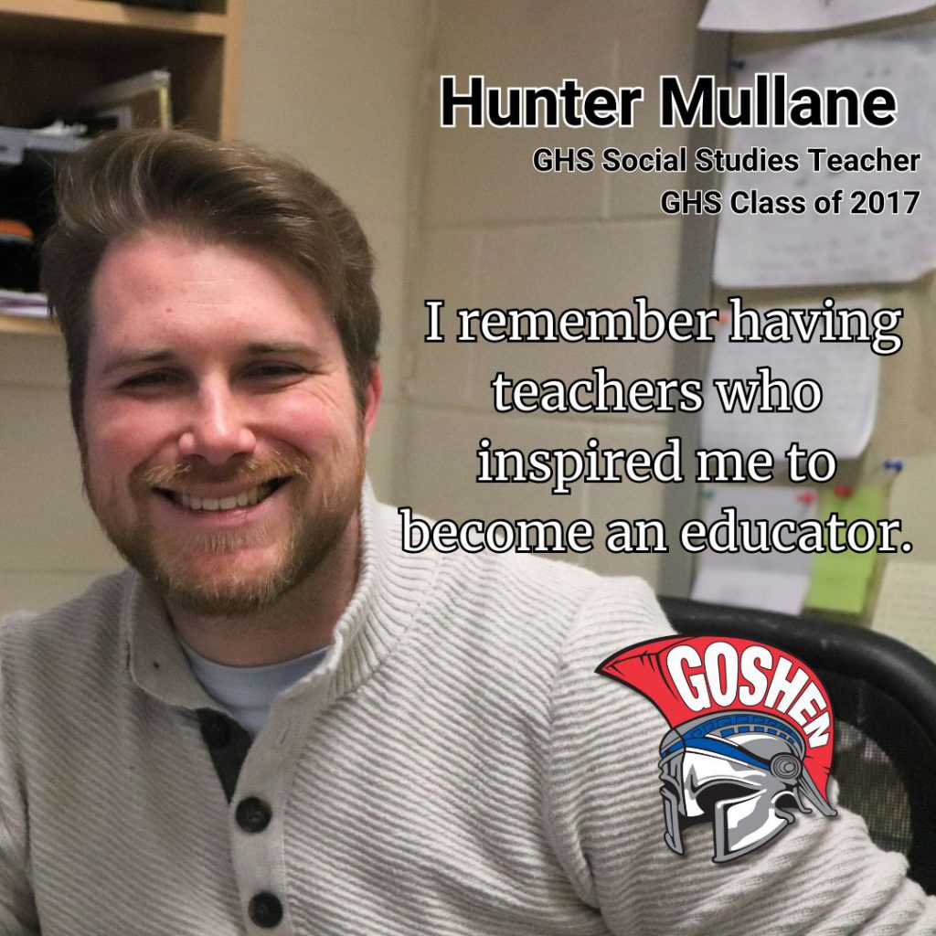A photo of a teacher smiling with words on the image that show their title, name, and a quote. In the bottom right there is the Goshen Gladiator helmet. The text in the upper right reads: Hunter Mullane, G.H.S. Social Studies Teacher, G.H.S. Class of 2017. The quote reads: I remember having teachers who inspired me to become an educator.