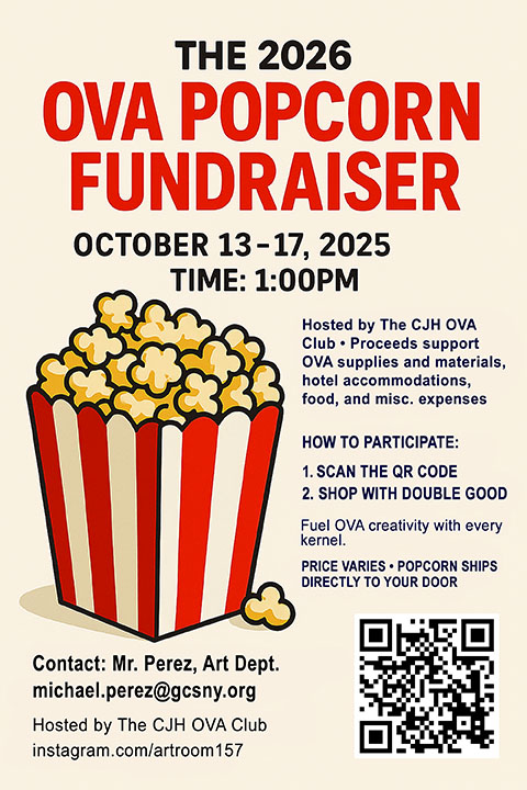 The 2026 O.V.A. Popcorn fundraiser- from October 13 to October 17 at 1:00 p.m. Hosted by the C.J.H. O.V.A. club. Proceeds support O.V.A. supplies and materials, hotel accommodations, food, and miscellaneous expenses. How to participate: 1. Scan the Q.R. code below 2. Shop with double good. Popcorn ships directly to your door. Contact Mr. Perez, art department, at michael.perez@gcsny.org. Prices vary.